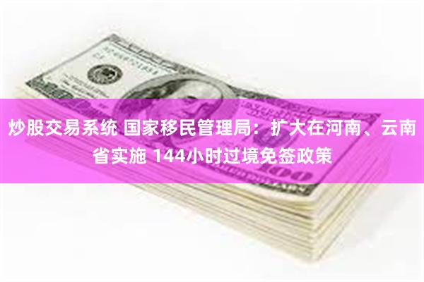 炒股交易系统 国家移民管理局：扩大在河南、云南省实施 144小时过境免签政策