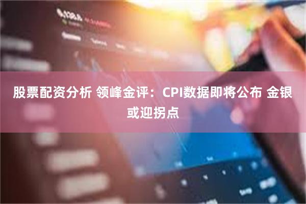 股票配资分析 领峰金评：CPI数据即将公布 金银或迎拐点