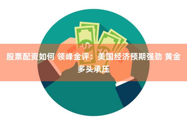 股票配资如何 领峰金评：美国经济预期强劲 黄金多头承压