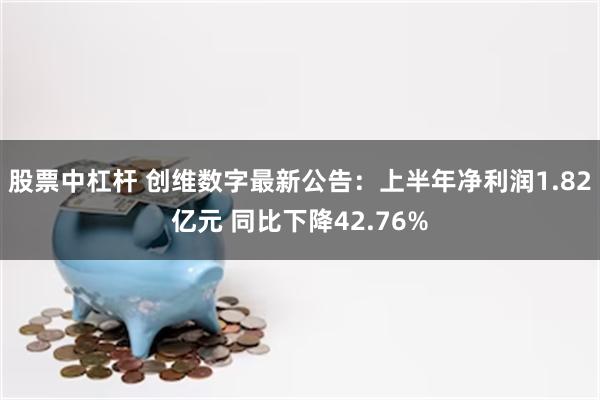 股票中杠杆 创维数字最新公告：上半年净利润1.82亿元 同比