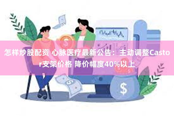 怎样炒股配资 心脉医疗最新公告：主动调整Castor支架价格