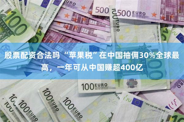 股票配资合法吗 “苹果税”在中国抽佣30%全球最高，一年可从