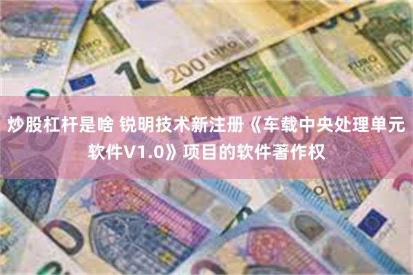 炒股杠杆是啥 锐明技术新注册《车载中央处理单元软件V1.0》