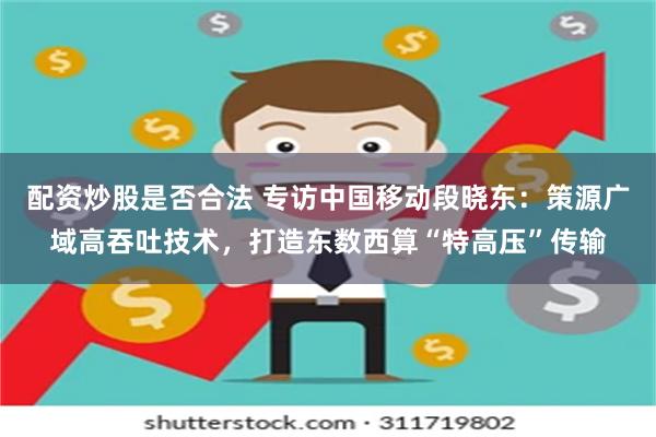 配资炒股是否合法 专访中国移动段晓东：策源广域高吞吐技术，打