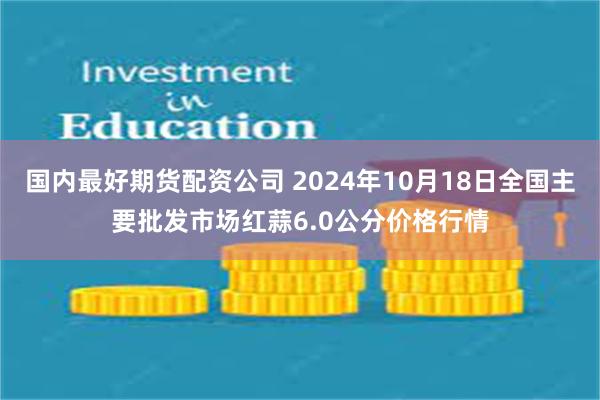 国内最好期货配资公司 2024年10月18日全国主要批发市场