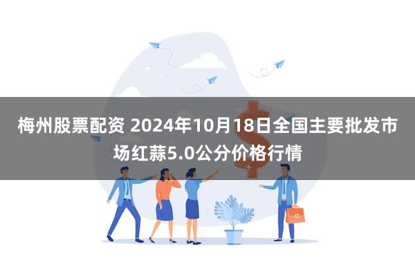 梅州股票配资 2024年10月18日全国主要批发市场红蒜5.