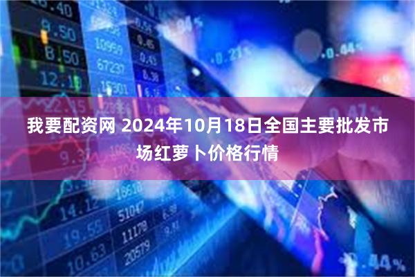 我要配资网 2024年10月18日全国主要批发市场红萝卜价格