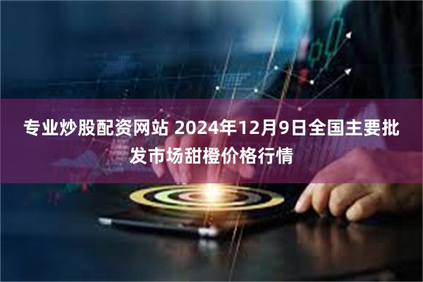 专业炒股配资网站 2024年12月9日全国主要批发市场甜橙价