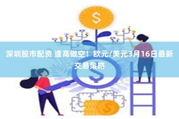 深圳股市配资 逢高做空！欧元/美元3月16日最新交易策略