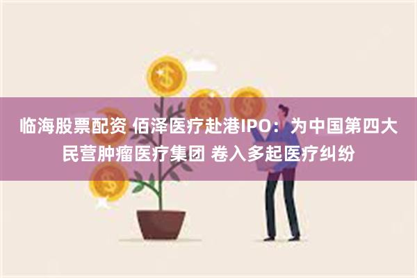 临海股票配资 佰泽医疗赴港IPO：为中国第四大民营肿瘤医疗集