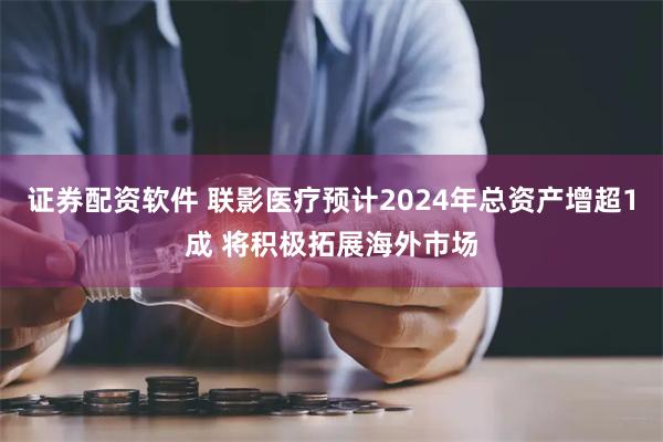 证券配资软件 联影医疗预计2024年总资产增超1成 将积极拓