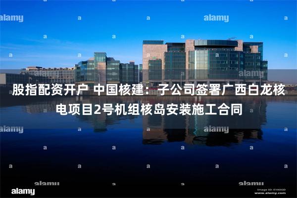 股指配资开户 中国核建：子公司签署广西白龙核电项目2号机组核