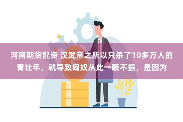 河南期货配资 汉武帝之所以只杀了10多万人的青壮年，就导致匈奴从此一蹶不振，是因为