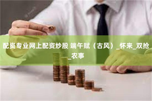 配资专业网上配资炒股 端午赋（古风）_怀来_双抢_农事